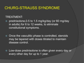 CHURG-STRAUSS SYNDROME
TREATMENT:
 prednisolone,0.5 to 1.5 mg/kg/day (or 60 mg/day
in adults) for 6 to 12 weeks, to eliminate
constitutional symptoms.
 Once the vasculitic phase is controlled, steroids
may be tapered with doses titrated to maintain
disease control.
 Low-dose prednisolone is often given every day or
every other day for up to 1 year.
 