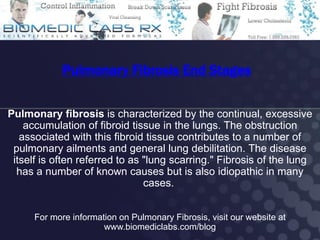 Pulmonary Fibrosis End Stages

Pulmonary fibrosis is characterized by the continual, excessive
    accumulation of fibroid tissue in the lungs. The obstruction
   associated with this fibroid tissue contributes to a number of
 pulmonary ailments and general lung debilitation. The disease
 itself is often referred to as "lung scarring." Fibrosis of the lung
  has a number of known causes but is also idiopathic in many
                                cases.


      For more information on Pulmonary Fibrosis, visit our website at
                       www.biomediclabs.com/blog
 