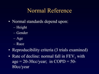 Normal Reference
• Normal standards depend upon:
– Height
– Gender
– Age
– Race
• Reproducibility criteria (3 trials examined)
• Rate of decline: normal fall in FEV1 with
age = 20-30cc/year; in COPD = 50-
80cc/year
 
