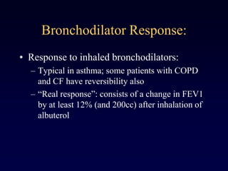 Bronchodilator Response:
• Response to inhaled bronchodilators:
– Typical in asthma; some patients with COPD
and CF have reversibility also
– “Real response”: consists of a change in FEV1
by at least 12% (and 200cc) after inhalation of
albuterol
 