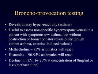 Broncho-provocation testing
• Reveals airway hyper-reactivity (asthma)
• Useful to assess non-specific hyperrresponsiveness in a
patient with symptoms c/w asthma, but without
obstruction or bronchodilator reversibility (cough
variant asthma, exercise-induced asthma)
• Methacholine – 75% asthmatics will react
• Histamine – 90-95% asthmatics will react
• Decline in FEV1 by 20% at concentration of 8mg/ml or
less (methacholine)
 