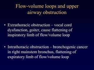 Flow-volume loops and upper
airway obstruction
• Extrathoracic obstruction – vocal cord
dysfunction, goiter, cause flattening of
inspiratory limb of flow/volume loop
• Intrathoracic obstruction – bronchogenic cancer
in right mainstem bronchus, flattening of
expiratory limb of flow/volume loop
 