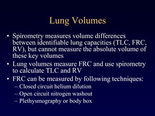 Lung Volumes
• Spirometry measures volume differences
between identifiable lung capacities (TLC, FRC,
RV), but cannot measure the absolute volume of
these key volumes
• Lung volumes measure FRC and use spirometry
to calculate TLC and RV
• FRC can be measured by following techniques:
– Closed circuit helium dilution
– Open circuit nitrogen washout
– Plethysmography or body box
 