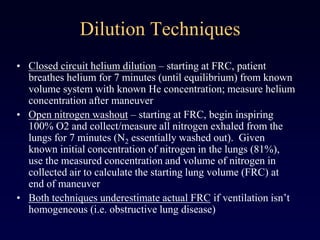 Dilution Techniques
• Closed circuit helium dilution – starting at FRC, patient
breathes helium for 7 minutes (until equilibrium) from known
volume system with known He concentration; measure helium
concentration after maneuver
• Open nitrogen washout – starting at FRC, begin inspiring
100% O2 and collect/measure all nitrogen exhaled from the
lungs for 7 minutes (N2 essentially washed out). Given
known initial concentration of nitrogen in the lungs (81%),
use the measured concentration and volume of nitrogen in
collected air to calculate the starting lung volume (FRC) at
end of maneuver
• Both techniques underestimate actual FRC if ventilation isn’t
homogeneous (i.e. obstructive lung disease)
 