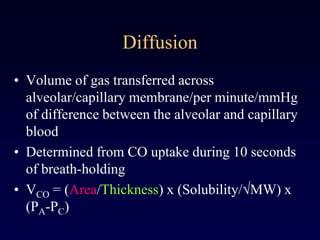 Diffusion
• Volume of gas transferred across
alveolar/capillary membrane/per minute/mmHg
of difference between the alveolar and capillary
blood
• Determined from CO uptake during 10 seconds
of breath-holding
• VCO = (Area/Thickness) x (Solubility/ MW) x
(PA-PC)
 