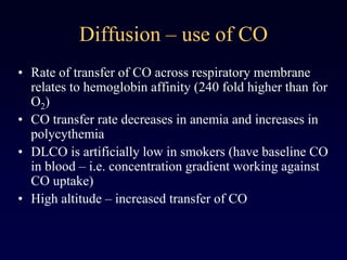 Diffusion – use of CO
• Rate of transfer of CO across respiratory membrane
relates to hemoglobin affinity (240 fold higher than for
O2)
• CO transfer rate decreases in anemia and increases in
polycythemia
• DLCO is artificially low in smokers (have baseline CO
in blood – i.e. concentration gradient working against
CO uptake)
• High altitude – increased transfer of CO
 