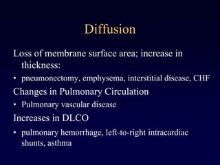 Diffusion
Loss of membrane surface area; increase in
thickness:
• pneumonectomy, emphysema, interstitial disease, CHF
Changes in Pulmonary Circulation
• Pulmonary vascular disease
Increases in DLCO
• pulmonary hemorrhage, left-to-right intracardiac
shunts, asthma
 