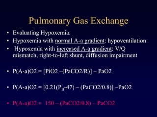 Pulmonary Gas Exchange
• Evaluating Hypoxemia:
• Hypoxemia with normal A-a gradient: hypoventilation
• Hypoxemia with increased A-a gradient: V/Q
mismatch, right-to-left shunt, diffusion impairment
• P(A-a)O2 = [PiO2 –(PaCO2/R)] – PaO2
• P(A-a)O2 = [0.21(PB-47) – (PaCO2/0.8)] –PaO2
• P(A-a)O2 = 150 – (PaCO2/0.8) – PaCO2
 