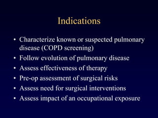 Indications
• Characterize known or suspected pulmonary
disease (COPD screening)
• Follow evolution of pulmonary disease
• Assess effectiveness of therapy
• Pre-op assessment of surgical risks
• Assess need for surgical interventions
• Assess impact of an occupational exposure
 