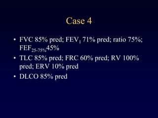 Case 4
• FVC 85% pred; FEV1 71% pred; ratio 75%;
FEF25-75%45%
• TLC 85% pred; FRC 60% pred; RV 100%
pred; ERV 10% pred
• DLCO 85% pred
 
