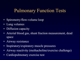 Pulmonary Function Tests
• Spirometry/flow-volume loop
• Lung volumes
• Diffusion capacity
• Arterial blood gas, shunt fraction measurement, dead
space
• Airway resistance
• Inspiratory/expiratory muscle pressures
• Airway reactivity (methacholine/exercise challenge)
• Cardiopulmonary exercise test
 