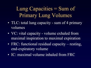 Lung Capacities = Sum of
Primary Lung Volumes
• TLC: total lung capacity - sum of 4 primary
volumes
• VC: vital capacity - volume exhaled from
maximal inspiration to maximal expiration
• FRC: functional residual capacity – resting,
end-expiratory volume
• IC: maximal volume inhaled from FRC
 