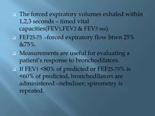 The forced expiratory volumes exhaled within
1,2,3 seconds – timed vital
capacities(FEV1,FEV2 & FEV3 res).
 FEF25-75 –forced expiratory flow btwn 25%
&75%.
 Measurements are useful for evaluating a
patient’s response to bronchodilators.
 If FEV1 <80% of predicted or FEF25-75% is
<60% of predicted, bronchodilators are
administered –nebulizer; spirometry is
repeated.
 