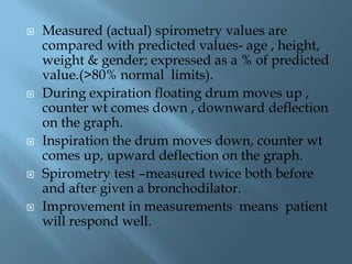  Measured (actual) spirometry values are
compared with predicted values- age , height,
weight & gender; expressed as a % of predicted
value.(>80% normal limits).
 During expiration floating drum moves up ,
counter wt comes down , downward deflection
on the graph.
 Inspiration the drum moves down, counter wt
comes up, upward deflection on the graph.
 Spirometry test –measured twice both before
and after given a bronchodilator.
 Improvement in measurements means patient
will respond well.
 