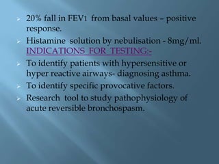  20% fall in FEV1 from basal values – positive
response.
 Histamine solution by nebulisation - 8mg/ml.
INDICATIONS FOR TESTING:-
 To identify patients with hypersensitive or
hyper reactive airways- diagnosing asthma.
 To identify specific provocative factors.
 Research tool to study pathophysiology of
acute reversible bronchospasm.
 