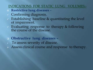 INDICATIONS FOR STATIC LUNG VOLUMES:-
 Restrictive lung diseases –
 Confirming diagnosis.
 Establishing baseline & quantitating the level
of impairment.
 Evaluating response to therapy & following
the course of the disease.
 Obstructive lung diseases –
 To assess severity of disease.
 Assess clinical course and response to therapy.
 