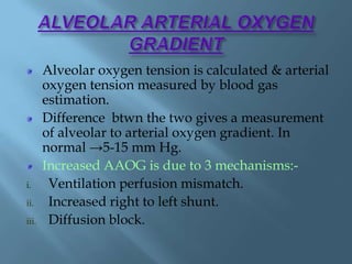 Alveolar oxygen tension is calculated & arterial
oxygen tension measured by blood gas
estimation.
Difference btwn the two gives a measurement
of alveolar to arterial oxygen gradient. In
normal →5-15 mm Hg.
Increased AAOG is due to 3 mechanisms:-
i. Ventilation perfusion mismatch.
ii. Increased right to left shunt.
iii. Diffusion block.
 
