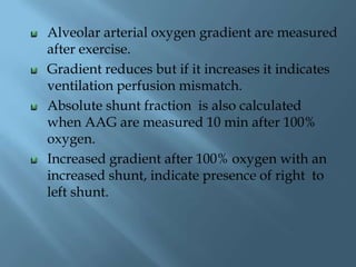 Alveolar arterial oxygen gradient are measured
after exercise.
Gradient reduces but if it increases it indicates
ventilation perfusion mismatch.
Absolute shunt fraction is also calculated
when AAG are measured 10 min after 100%
oxygen.
Increased gradient after 100% oxygen with an
increased shunt, indicate presence of right to
left shunt.
 