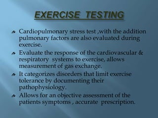 Cardiopulmonary stress test ,with the addition
pulmonary factors are also evaluated during
exercise.
Evaluate the response of the cardiovascular &
respiratory systems to exercise, allows
measurement of gas exchange.
It categorizes disorders that limit exercise
tolerance by documenting their
pathophysiology.
Allows for an objective assessment of the
patients symptoms , accurate prescription.
 