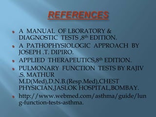 A MANUAL OF LBORATORY &
DIAGNOSTIC TESTS ,8th EDITION.
A PATHOPHYSIOLOGIC APPROACH BY
JOSEPH .T. DIPIRO.
APPLIED THERAPEUTICS,8th EDITION.
PULMONARY FUNCTION TESTS BY RAJIV
.S. MATHUR
M.D(Med),D.N.B.(Resp.Med),CHEST
PHYSICIAN,JASLOK HOSPITAL,BOMBAY.
http://www.webmed.com/asthma/guide/lun
g-function-tests-asthma.
 