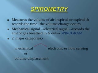 Measures the volume of air inspired or expired &
records the time –the volume change occurs.
Mechanical signal →electrical signal→records the
amt of gas breathed in & out→ SPIROGRAM.
2 major categories:-
mechanical electronic or flow sensing
or
volume-displacement
 