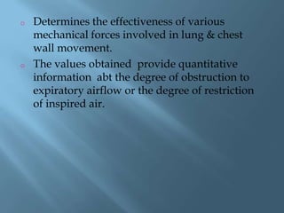 o Determines the effectiveness of various
mechanical forces involved in lung & chest
wall movement.
o The values obtained provide quantitative
information abt the degree of obstruction to
expiratory airflow or the degree of restriction
of inspired air.
 