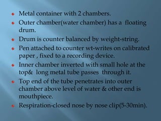 Metal container with 2 chambers.
Outer chamber(water chamber) has a floating
drum.
Drum is counter balanced by weight-string.
Pen attached to counter wt-writes on calibrated
paper , fixed to a recording device.
Inner chamber inverted with small hole at the
top& long metal tube passes through it.
Top end of the tube penetrates into outer
chamber above level of water & other end is
mouthpiece.
Respiration-closed nose by nose clip(5-30min).
 