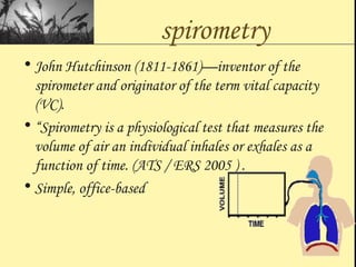 spirometry
• John Hutchinson (1811-1861)—inventor of the
spirometer and originator of the term vital capacity
(VC).
• “Spirometry is a physiological test that measures the
volume of air an individual inhales or exhales as a
function of time. (ATS / ERS 2005 ) .
• Simple, office-based
 