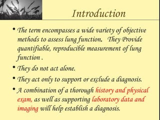 Introduction
• The term encompasses a wide variety of objective
methods to assess lung function. They Provide
quantifiable, reproducible measurement of lung
function .
• They do not act alone.
• They act only to support or exclude a diagnosis.
• A combination of a thorough history and physical
exam, as well as supporting laboratory data and
imaging will help establish a diagnosis.
 