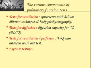 The various components of
pulmonary function tests
• Tests for ventilation : spirometry with helium
dilution technique & body plethysmography.
• Tests for diffusion : diffusion capacity for CO
(DLCO) .
• Tests for ventilation / perfusion : V/Q scan ,
nitrogen wash out test.
• Exercise testing :
 