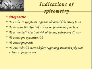 Indications of
spirometry
• Diagnostic
• To evaluate symptoms, signs or abnormal laboratory tests
• To measure the effect of disease on pulmonary function
• To screen individuals at risk of having pulmonary disease
• To assess pre-operative risk
• To assess prognosis
• To assess health status before beginning strenuous physical
activity programmes.
 