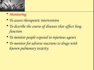 • Monitoring
• To assess therapeutic intervention
• To describe the course of diseases that affect lung
function
• To monitor people exposed to injurious agents
• To monitor for adverse reactions to drugs with
known pulmonary toxicity.
 
