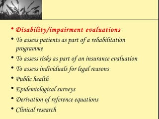 • Disability/impairment evaluations
• To assess patients as part of a rehabilitation
programme
• To assess risks as part of an insurance evaluation
• To assess individuals for legal reasons
• Public health
• Epidemiological surveys
• Derivation of reference equations
• Clinical research
 