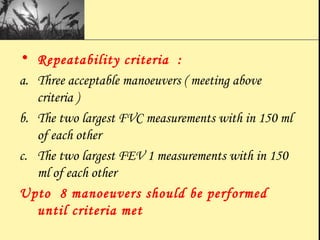 • Repeatability criteria :
a. Three acceptable manoeuvers ( meeting above
criteria )
b. The two largest FVC measurements with in 150 ml
of each other
c. The two largest FEV 1 measurements with in 150
ml of each other
Upto 8 manoeuvers should be performed
until criteria met
 