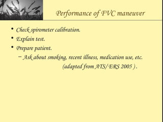 Performance of FVC maneuver
• Check spirometer calibration.
• Explain test.
• Prepare patient.
– Ask about smoking, recent illness, medication use, etc.
(adapted from ATS/ ERS 2005 ) .
 