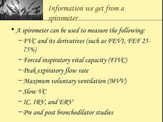 Information we get from a
spirometer
• A spirometer can be used to measure the following:
– FVC and its derivatives (such as FEV1, FEF 25-
75%)
– Forced inspiratory vital capacity (FIVC)
– Peak expiratory flow rate
– Maximum voluntary ventilation (MVV)
– Slow VC
– IC, IRV, and ERV
– Pre and post bronchodilator studies
 