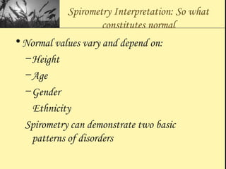 Spirometry Interpretation: So what
constitutes normal
•Normal values vary and depend on:
–Height
–Age
–Gender
Ethnicity
Spirometry can demonstrate two basic
patterns of disorders
 