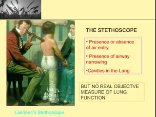 THE STETHOSCOPE
• Presence or absence
of air entry
• Presence of airway
narrowing
•Cavities in the Lung
BUT NO REAL OBJECTVE
MEASURE OF LUNG
FUNCTION
Laennec’s Stethoscope
 
