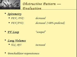 Obstructive Pattern —
Evaluation
 Spirometry
 FEV1, FVC: decreased
 FEV1/FVC: decreased (<80% predicted)
 FV Loop “scooped”
 Lung Volumes
 TLC, RV: increased
 Bronchodilator responsiveness
 