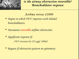 is the airway obstruction reversible?
Bronchodilator response
Asthma versus COPD
• Degree to which FEV1 improves with inhaled
bronchodilators.
• Documents reversible airflow obstruction
• Significant response if:
- FEV1 increases by 12% and >200ml
• Request if obstructive pattern on spirometry
 