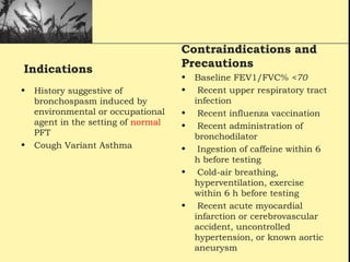 Indications
• History suggestive of
bronchospasm induced by
environmental or occupational
agent in the setting of normal
PFT
• Cough Variant Asthma
Contraindications and
Precautions
• Baseline FEV1/FVC% <70
• Recent upper respiratory tract
infection
• Recent influenza vaccination
• Recent administration of
bronchodilator
• Ingestion of caffeine within 6
h before testing
• Cold-air breathing,
hyperventilation, exercise
within 6 h before testing
• Recent acute myocardial
infarction or cerebrovascular
accident, uncontrolled
hypertension, or known aortic
aneurysm
 