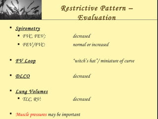 Restrictive Pattern –
Evaluation
 Spirometry
 FVC, FEV1: decreased
 FEV1/FVC: normal or increased
 FV Loop “witch’s hat”/ miniature of curve
 DLCO decreased
 Lung Volumes
 TLC, RV: decreased
 Muscle pressures may be important
 