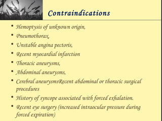 Contraindications
• Hemoptysis of unknown origin,
• Pneumothorax,
• Unstable angina pectoris,
• Recent myocardial infarction
• Thoracic aneurysms,
• Abdominal aneurysms,
• Cerebral aneurysmsRecent abdominal or thoracic surgical
procedures
• History of syncope associated with forced exhalation.
• Recent eye surgery (increased intraocular pressure during
forced expiration)
 