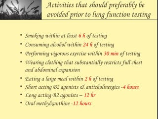 Activities that should preferably be
avoided prior to lung function testing
• Smoking within at least 6 h of testing
• Consuming alcohol within 24 h of testing
• Performing vigorous exercise within 30 min of testing
• Wearing clothing that substantially restricts full chest
and abdominal expansion
• Eating a large meal within 2 h of testing
• Short acting B2 agonists & anticholinergics -4 hours
• Long acting B2 agonists – 12 hr
• Oral methylxanthine -12 hours
 