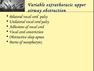Variable extrathoracic upper
airway obstruction
• Bilateral vocal cord palsy
• Unilateral vocal cord palsy
• Adhesions of vocal cord
• Vocal cord constriction
• Obstructive sleep apnea
• Burns of nasopharynx
 