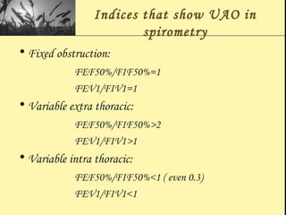 Indices that show UAO in
spirometry
• Fixed obstruction:
FEF50%/FIF50%=1
FEV1/FIV1=1
• Variable extra thoracic:
FEF50%/FIF50%>2
FEV1/FIV1>1
• Variable intra thoracic:
FEF50%/FIF50%<1 ( even 0.3)
FEV1/FIV1<1
 