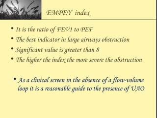 EMPEY index
• It is the ratio of FEV1 to PEF
• The best indicator in large airways obstruction
• Significant value is greater than 8
• The higher the index the more severe the obstruction
• As a clinical screen in the absence of a flow-volume
loop it is a reasonable guide to the presence of UAO
 