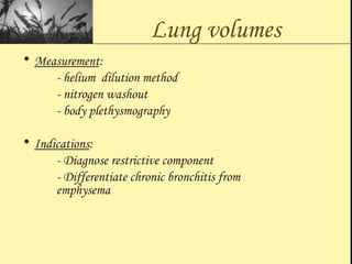 Lung volumes
• Measurement:
- helium dilution method
- nitrogen washout
- body plethysmography
• Indications:
- Diagnose restrictive component
- Differentiate chronic bronchitis from
emphysema
 