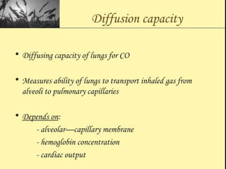 Diffusion capacity
• Diffusing capacity of lungs for CO
• Measures ability of lungs to transport inhaled gas from
alveoli to pulmonary capillaries
• Depends on:
- alveolar—capillary membrane
- hemoglobin concentration
- cardiac output
 