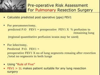 Pre-operative Risk Assessment
For Pulmonary Resection Surgery
• Calculate predicted post operative (ppo) FEV1
• For pneumonectomy,
predicted P.O FEV1 = preoperative FEV1 X % perfusion to
remaining lung
(regional quantitative perfusion scans may be used)
• For lobectomy,
Predicted P.O. FEV1 =
preoperative FEV1 X no of lung segments remaing after resection
/total no segments in both lungs
• Using “Rule of Five”
• FEV1 > 1L makes patient suitable for any lung resection
surgery
 